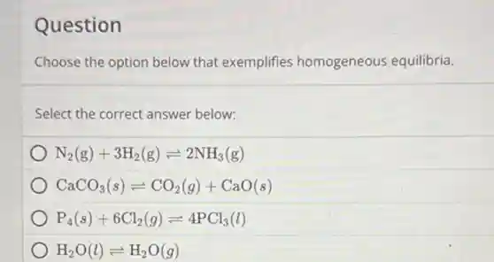 Question
Choose the option below that exemplifies homogeneous equilibria.
Select the correct answer below:
N_(2)(g)+3H_(2)(g)leftharpoons 2NH_(3)(g)
CaCO_(3)(s)leftharpoons CO_(2)(g)+CaO(s)
P_(4)(s)+6Cl_(2)(g)leftharpoons 4PCl_(3)(l)
H_(2)O(l)leftharpoons H_(2)O(g)