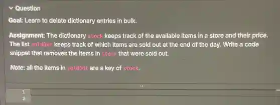 Question
Goal: Learn to delete dictionary entries in bulk.
Assignment: The dictionary stock keeps track of the available items in a store and their price.
The list sold0ut keeps track of which items are sold out at the end of the day. Write a code
snippet that removes , the items in stock that were sold out.
Note: all the items in soldout are a key of stock.
