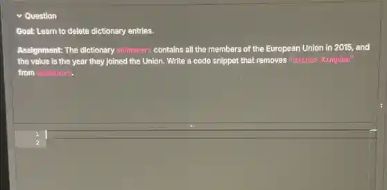 Question
Goal: Learn to delete dictionary entries.
Assignment: The dictionary euMembers contains all the members of the European Union in 2015, and
the value is the year they joined the Union. Write a code snippet that removes "United Kingdom"
from euMembers.