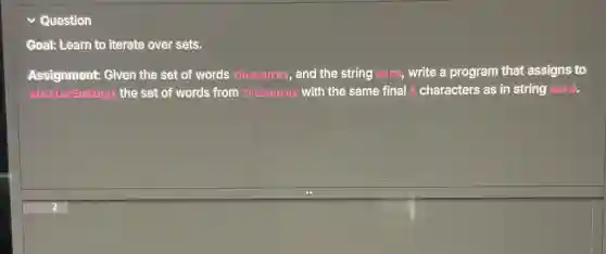 Question
Goal: Learn to iterate over sets.
Assignment: Given the set of words thesaurus,and the string word,write a program that assigns to
similarEndings the set of words from thesaurus with the same final 3 characters as in string word.