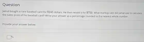 Question
Jamal bought a rare baseball card for 245 dollars. He then resold it for 750 What markup rate did Jamal use to calculate
the sales price of his baseball card? Write your answer as a percentage rounded to the nearest whole number.
Provide your answer below:
square %