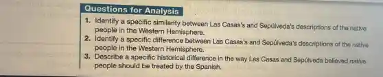 Questions for Analysis
1. Identify a specific similarity between Las Casas's and Sepúlveda's descriptions of the native
people in the Western Hemisphere.
2. Identify a specific difference between Las Casas's and Sepúlveda's descriptions of the native
people in the Western Hemisphere.
3. Describe a specific historical difference in the way Las Casas and Sepúlveda believed native
people should be treated by the Spanish.