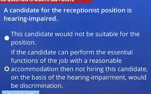 he questions
A candidate for the receptionist position is
hearing-impaired.
This candidate would not be suitable for the
position.
If the candidate can perform the essential
functions of the job with a reasonable
accommodation then not hiring this candidate,
on the basis of the hearing-impa irment, would
be discrimination.