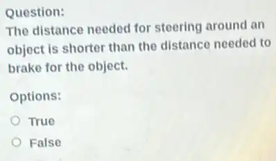 Question:
The distance needed for steering around an
object is shorter than the distance needed to
brake for the object.
Options:
True
False
