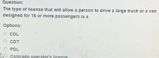 Question:
The type of license that will allow a person to drive a large truck or a van
designed for 16 or more passengers is a
Options:
CDL
CDT
PDL
Colorado operator's license