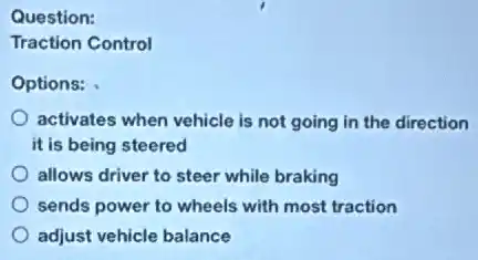 Question:
Traction Control
Options:
activates when vehicle is not going in the direction
it is being steered
allows driver to steer while braking
sends power to wheels with most traction
adjust vehicle balance
