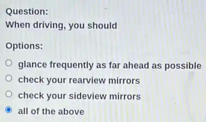Question:
When driving, you should
Options:
glance frequently as far ahead as possible
check your rearview mirrors
check your sideview mirrors
C all of the above