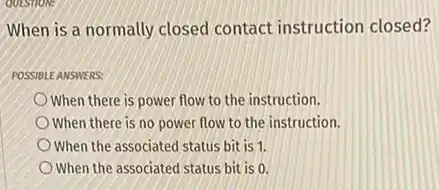 QUESTION:
When is a normally closed contact instruction closed?
POSSIBLE ANSWERS:
When there is power flow to the instruction.
When there is no power flow to the instruction.
When the associated status bit is 1.
When the associated status bit is 0.