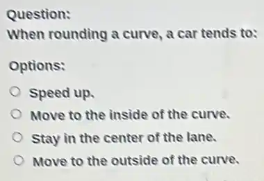 Question:
When rounding a curve a car tends to:
Options:
Speed up.
Move to the inside of the curve.
Stay in the center of the lane.
Move to the outside of the curve.