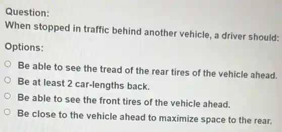 Question:
When stopped in traffic behind another vehicle, a driver should:
Options:
Be able to see the tread of the rear tires of the vehicle ahead.
Be at least 2 car-lengths back.
Be able to see the front tires of the vehicle ahead.
Be close to the vehicle ahead to maximize space to the rear.