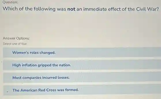 Question:
Which of the following was not an immediate effect of the Civil War?
Answer Options:
Select one of four
Women's roles changed.
High inflation gripped the nation.
Most companies incurred losses.
The American Red Cross was formed.