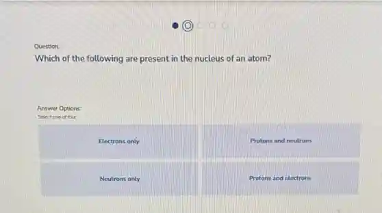 Question:
Which of the following are present in the nucleus of an atom?
Answer Options:
Select one of four
Electrons only
Protons and neutrons
Neutrons only
Protons and electrons