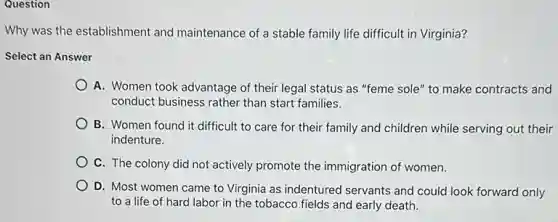 Question
Why was the establishment and maintenance of a stable family life difficult in Virginia?
Select an Answer
A. Women took advantage of their legal status as "feme sole" to make contracts and
conduct business rather than start families.
B. Women found it difficult to care for their family and children while serving out their
indenture.
C. The colony did not actively promote the immigration of women.
D. Most women came to Virginia as indentured servants and could look forward only
to a life of hard labor in the tobacco fields and early death.