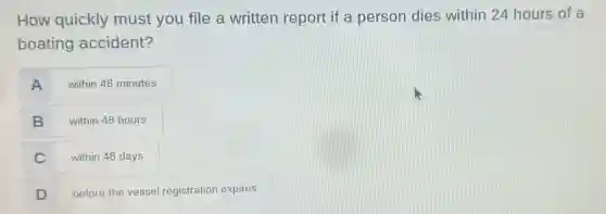 How quickly must you file a written report if a person dies within 24 hours of a
boating accident?
A within 48 minutes
B within 48 hours
C within 48 days
D before the vessel registration expires
