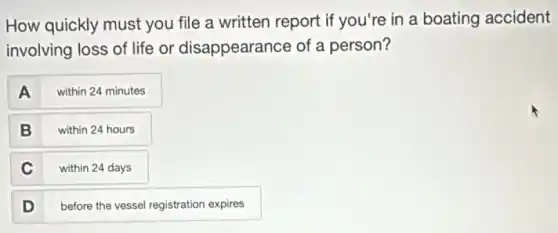 How quickly must you file a written report if you're in a boating accident
involving loss of life or disappearance of a person?
A within 24 minutes
B within 24 hours
C within 24 days
D
before the vessel registration expires