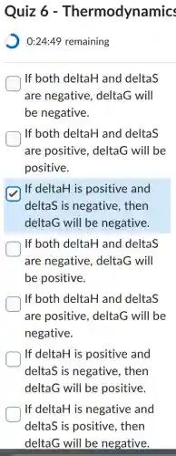 Quiz 6 - Thermodynamics
) 0:24:49 remaining
If both deltaH and deltaS
are negative,, deltaG will
be negative.
If both deltaH and deltaS
are positive . deltaG will be
positive.
If deltaH is positive and
deltaS is negative . then
deltaG will be negative.
If both deltaH and deltaS
are negative,, deltaG will
be positive.
If both deltaH and deltaS
are positive , deltaG will be
negative.
If deltaH is positive and
deltaS is negative . then
deltaG will be positive.
If deltaH is negative and
deltaS is positive , then
deltaG will be negative.