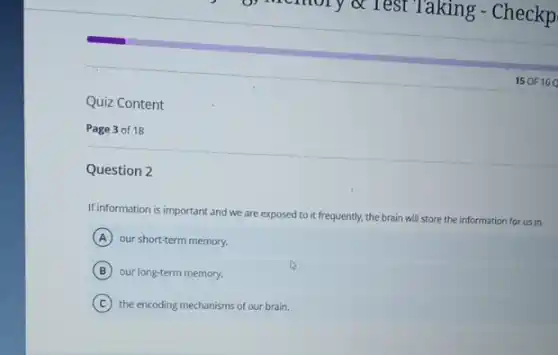 Quiz Content
Page 3 of 18
Question 2
15 OF 16
If information is important and we are exposed to it frequently, the brain will store the information for us in
A our short-term memory.
B our long-term memory.
C the encoding mechanisms of our brain.