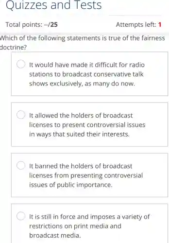 Quizzes and Tests
Which of the following statements is true of the fairness
doctrine?
It would have made it difficult for radio
stations to broadcast conservative talk
shows exclusively , as many do now.
It allowed the holders of broadcast
licenses to present controversial issues
in ways that suited their interests.
It banned the holders of broadcast
licenses from presenting controversial
issues of public importance.
It is still in force and imposes a variety of
restrictions on print media and
broadcast media.