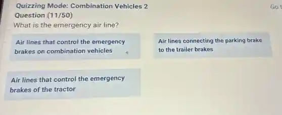 Quizzing Mode:Combination Vehicles 2
Question (11/50)
What is the emergency air line?
Air lines that control the emergency
brakes on combination vehicles
Air lines connecting the parking brake
to the trailer brakes
Air lines that control the emergency
brakes of the tractor