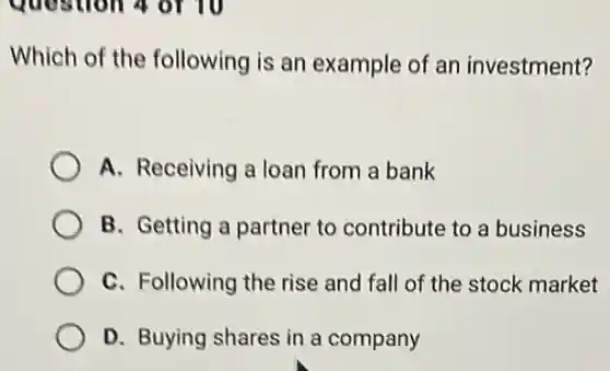 quostion 4 or 10
Which of the following is an example of an investment?
A. Receiving a loan from a bank
B. Getting a partner to contribute to a business
C. Following the rise and fall of the stock market
D. Buying shares in a company