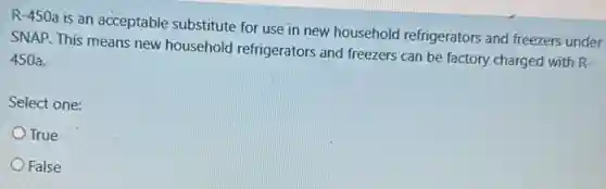 R-450a is an acceptable substitute for use in new household refrigerators and freezers under
SNAP. This means new household refrigerators and freezers can be factory charged with R-
.450a.
Select one:
True
False