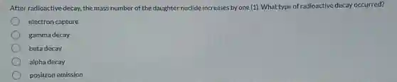 After radioactive decay, the mass number of the daughter nuclide increases by one (1). What type of radioactive decay occurred?
electron capture
gamma decay
beta decay
alpha decay
positron emission