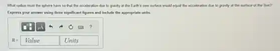 What radius must the sphere have so that the acceleration due to gravity at the Earth's new surface would equal the acceleration due to gravity at the surface of the Sun?
Express your answer using three significant figures and include the appropriate units.
R=Value Units