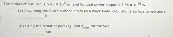 The radius of our Sun is 6.96times 10^8m and its total power output is 3.85times 10^26W
(a) Assuming the Sun's surface emits as a black body, calculate its surface temperature.
__ K
(b) Using the result of part (a), find lambda _(max) for the Sun.
square nm