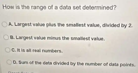 How is the range of a data set determined?
A. Largest value plus the smallest value , divided by 2.
B. Largest value minus the smallest value.
C. It is all real numbers.
D. Sum of the data divided by the number of data points.