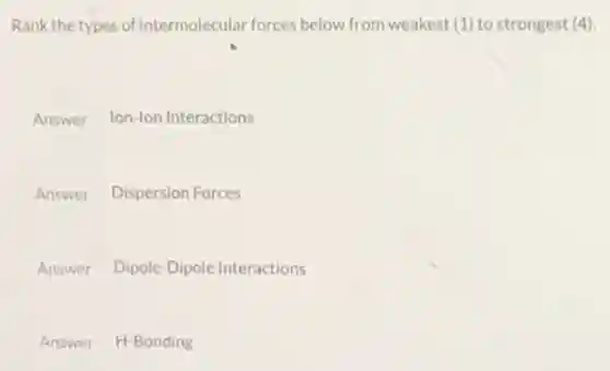 Rank the types of intermolecular forces below from weakest (1) to strongest (4)
Answer Ion-lon Interactions
Answer Dispersion Forces
Answer Dipole-Dipole Interactions
Answer H-Bonding