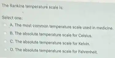 The Rankine temperature scale is:
Select one:
A. The most common temperature scale used in medicine.
B. The absolute temperature scale for Celsius.
C. The absolute temperature scale for Kelvin.
D. The absolute temperature scale for Fahrenheit.