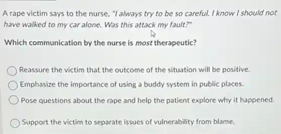 A rape victim says to the nurse, "I always try to be so careful. I know I should not
have walked to my car alone. Was this attack my fault?"
Which communication by the nurse is most therapeutic?
Reassure the victim that the outcome of the situation will be positive.
Emphasize the importance of using a buddy system in public places.
Pose questions about the rape and help the patient explore why it happened.
Support the victim to separate issues of vulnerability from blame.