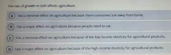 The rate of growth in GDP affects agriculture
A Has a minimal effect on agriculture because more consumers eat away from home.
B Has a major effect on agriculture because people need to eat.
C Has a minimal effect on agriculture because of the low income elasticity for agricultural products.
D Has a major effect on agriculture because of the high income elasticity for agricultural products.