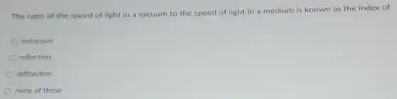 The ratio of the speed of light in a vacuum to the speed of light in a medium is known as the index of
refraction
reflection
diffraction
none of these