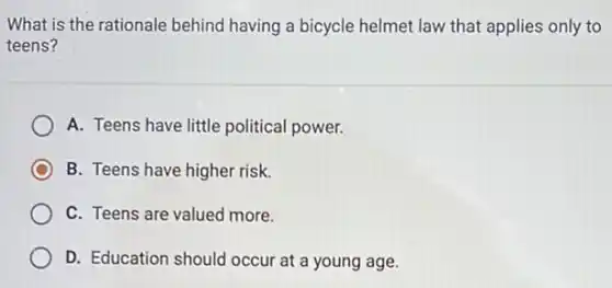 What is the rationale behind having a bicycle helmet law that applies only to
teens?
A. Teens have little political power.
C B. Teens have higher risk.
C. Teens are valued more.
D. Education should occur at a young age.