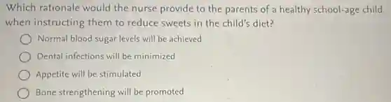 Which rationale would the nurse provide to the parents of a healthy school-age child
when instructing them to reduce sweets in the child's diet?
Normal blood sugar levels will be achieved
Dental infections will be minimized
Appetite will be stimulated
Bone strengthening will be promoted