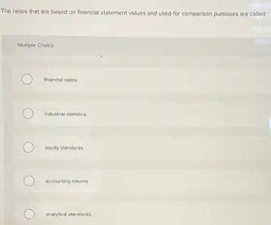 The ratios that are based on financial statement values and used for comparison purposes are called:
Multiple Choice
financial ratios.
Industrial statistics.
equity standards.
accounting returns.
analytical standards.