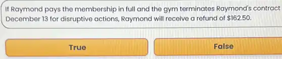 If Raymond pays the membership in full and the gym terminates Raymond's contract
December 13 for disruptive actions Raymond will receive a refund of 162.50
True
False