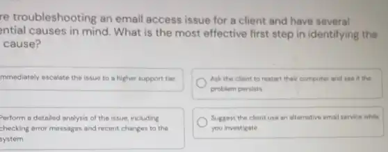 re troubleshoo ting an email access issue for a client and have several
ntial causes in mind. What is the most effective first step in identifying the
cause?
mmediately escalate the issue to a higher support tier
Ask the client to restart their computer and see if the
problem persists
Perform a detailed analysis of the issue, including
checking error messages and recent changes to the
system
Suggest the client use an alternative email service while
you investigate