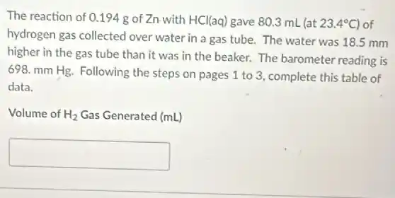 The reaction of 0 .194 g of Zn with HCl(aq) gave 80.3 mL (at 23.4^circ C of
hydrogen gas collected over water in a gas tube. The water was 18.5 mm
higher in the gas tube than it was in the beaker. The barometer reading is
698. mm Hg. Following the steps on pages 1 to 3, complete this table of
data.
Volume of H_(2) Gas Generated (mL)
square