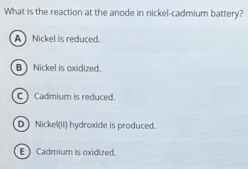 What is the reaction at the anode in nickel-cadmium battery?
A Nickel is reduced.
B Nickel is oxidized.
C Cadmium is reduced.
D Nicke I(II) hydroxide is produced.
E Cadmium is oxidized.