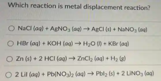 Which reaction is metal displacement reaction?
NaCl(aq)+AgNO_(3)(aq)arrow AgCl(s)+NaNO_(3)(aq)
HBr(aq)+KOH(aq)arrow H_(2)O(l)+KBr(aq)
Zn(s)+2HCl(aq)arrow ZnCl_(2)(aq)+H_(2)(g)
2Lil(aq)+Pb(NO_(3))_(2)(aq)arrow Pbl_(2)(s)+2LiNO_(3)(aq)