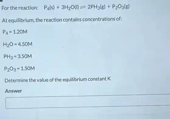 For the reaction: P_(4)(s)+3H_(2)O(l)leftharpoons 2PH_(3)(g)+P_(2)O_(3)(g)
At equilibrium, the reaction contains concentrations of:
P_(4)=1.20M
H_(2)O=4.50M
PH_(3)=3.50M
P_(2)O_(3)=1.50M
Determine the value of the equilibrium constant K
Answer