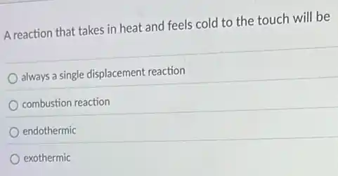 A reaction that takes in heat and feels cold to the touch will be
always a single displacement reaction
combustion reaction
endothermic
exothermic