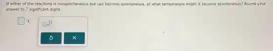 If either of the reactions is nonspontaneous but can become spontaneous , at what temperature might it become spontaneous? Round your
answer to 2 significant digits.
square ^circ C