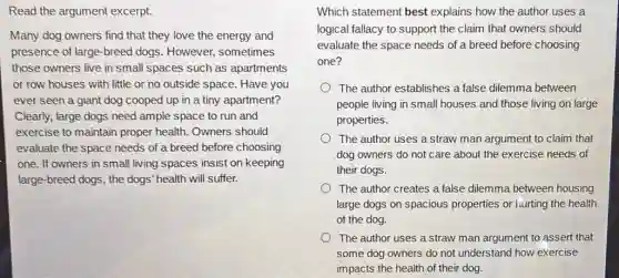 Read the argument excerpt.
Many dog owners find that they love the energy and
presence of large-breed dogs. However,sometimes
those owners live in small spaces such as apartments
or row houses with little or no outside space. Have you
ever seen a giant dog cooped up in a tiny apartment?
Clearly, large dogs need ample space to run and
exercise to maintain proper health. Owners should
evaluate the space needs choosing
one. If owners in small living spaces insist on keeping
large-breed dogs, the dogs" health will suffer.
Which statement best explains how the author uses a
logical fallacy to support the claim that owners should
evaluate the space needs of a breed before choosing
one?
The author establishes a false dilemma between
people living in small houses and those living on large
properties.
The author uses a straw man argument to claim that
dog owners do not care about the exercise needs of
their dogs.
The author creates a false dilemma between housing
large dogs on spacious properties or hurting the health
of the dog.
The author uses a straw man argument to assert that
some dog owners do not understand how exercise
impacts the health of their dog.