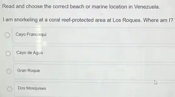 Read and choose the correct beach or marine location in Venezuela.
I am snorkeling at a coral reef-protected area at Los Roques. Where am I?
Cayo Francisqui
Cayo de Agua
Gran Roque
Dos Mosquises