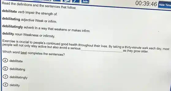 Read the definitions and the sentences that follow.
debilitate verb Impair the strength of.
debilitating adjective Weak or infirm.
debilitatingly adverb In a way that weakens or makes infirm.
debility noun Weakness or infirmity.
Exercise is crucial to people's continued good health throughout their lives. By taking a thirty-minute walk each day, most
people will not only stay active but also avoid a serious __ as they grow older.
Which word best completes the sentences?
A debilitate
B debilitating
C debilitatingly
D debility