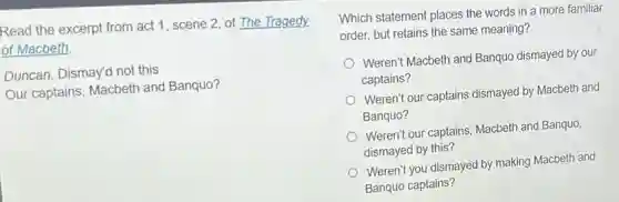 Read the excerpt from act 1, scene 2 of The Tragedy.
of Macbeth.
Duncan. Dismay'd not this
Our captains, Macbeth and Banquo?
Which statement places the words in a more familiar
order, but retains the same meaning?
Weren't Macbeth and Banquo dismayed by our
captains?
Weren't our captains dismayed by Macbeth and
Banquo?
Weren't our captains, Macbeth and Banquo,
dismayed by this?
Weren't you dismayed by making Macbeth and
Banquo captains?