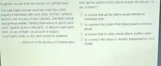 Read the excerpt from the Articles of Confederation
The said States hereby severally enter into a firm
league of friendship with each other, for their common
defence, the security of their Liberties, and their mutual
and general welfare.binding themselves to assist each
other, against all force offered to, or attacks made upon
them, or any of them, on account of religion,
sovereignty, trade, or any other pretence whatever.
__ Article III of the Articles of Confederation
Why did the writers of this article include the phrase "or
any of them"?
to ensure that all the states would defend an
individual state
to convince the states that Britain posed a serious
threat
to ensure that no state would attack another state
to convince the states to declare independence from
Britain